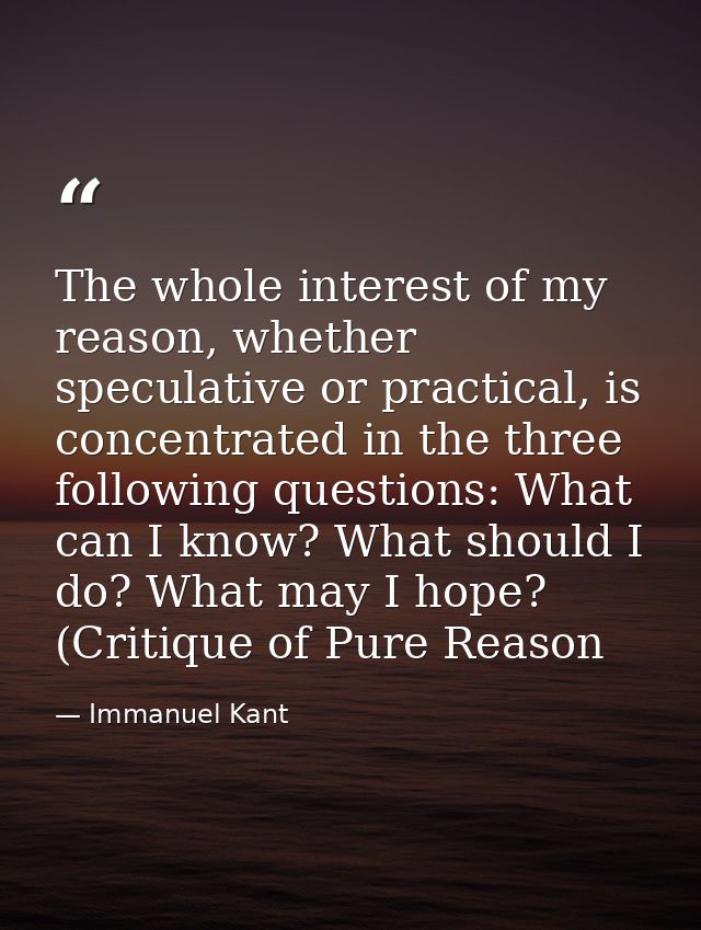 The whole interest of my reason, whether speculative or practical, is concentrated in the three following questions: Wha — Immanuel Kant