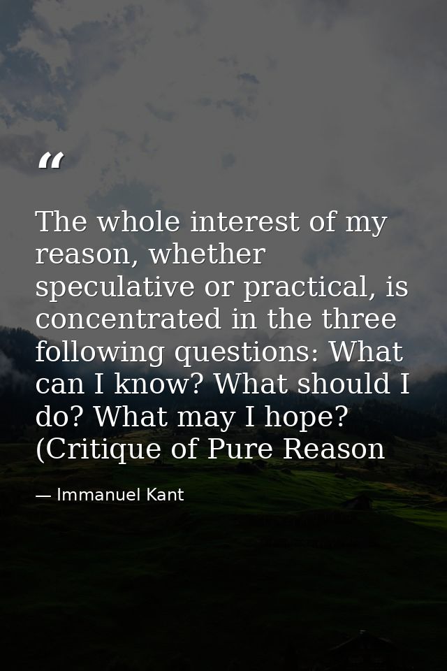 The whole interest of my reason, whether speculative or practical, is concentrated in the three following questions: Wha — Immanuel Kant