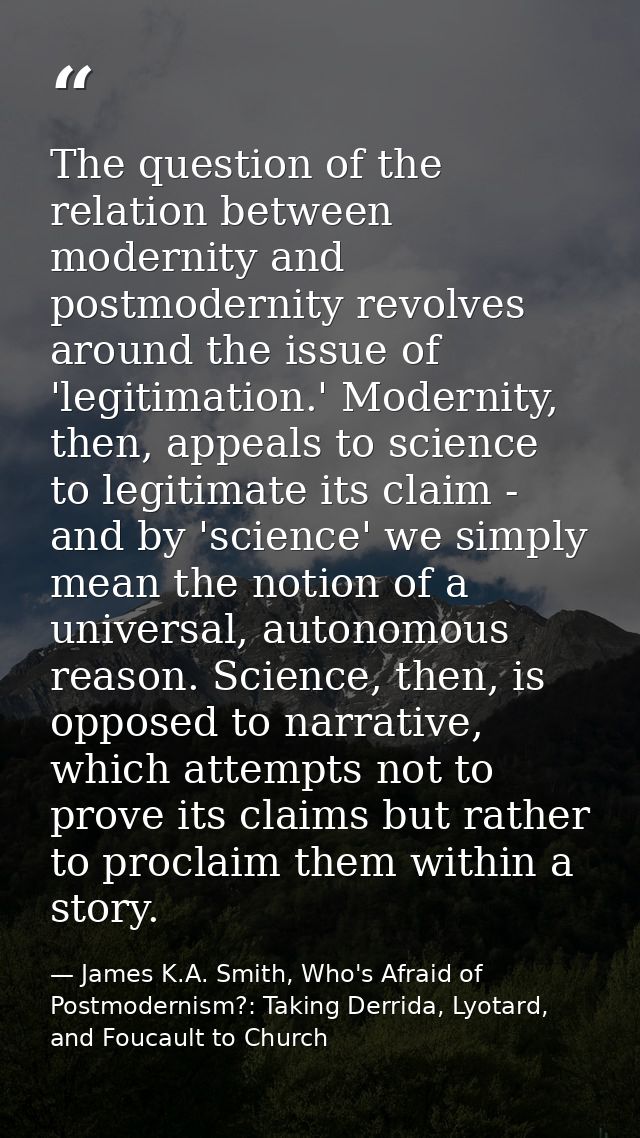 The question of the relation between modernity and postmodernity revolves around the issue of 'legitimation.' Modernity, — James K.A. Smith, Who's Afraid of Postmodernism?: Taking Derrida, Lyotard, and Foucault to Church