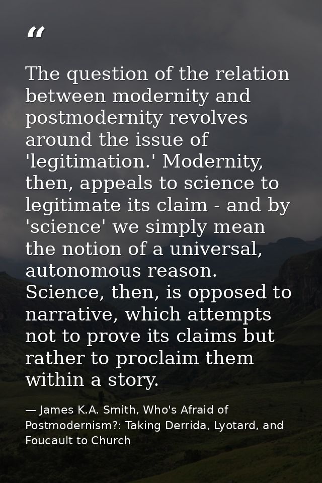 The question of the relation between modernity and postmodernity revolves around the issue of 'legitimation.' Modernity, — James K.A. Smith, Who's Afraid of Postmodernism?: Taking Derrida, Lyotard, and Foucault to Church