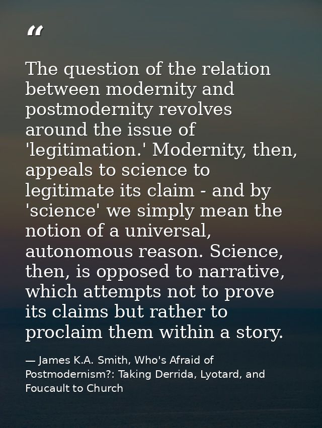 The question of the relation between modernity and postmodernity revolves around the issue of 'legitimation.' Modernity, — James K.A. Smith, Who's Afraid of Postmodernism?: Taking Derrida, Lyotard, and Foucault to Church
