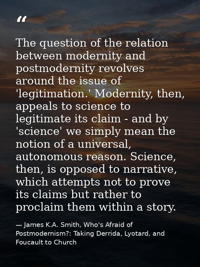 The question of the relation between modernity and postmodernity revolves around the issue of 'legitimation.' Modernity, — James K.A. Smith, Who's Afraid of Postmodernism?: Taking Derrida, Lyotard, and Foucault to Church