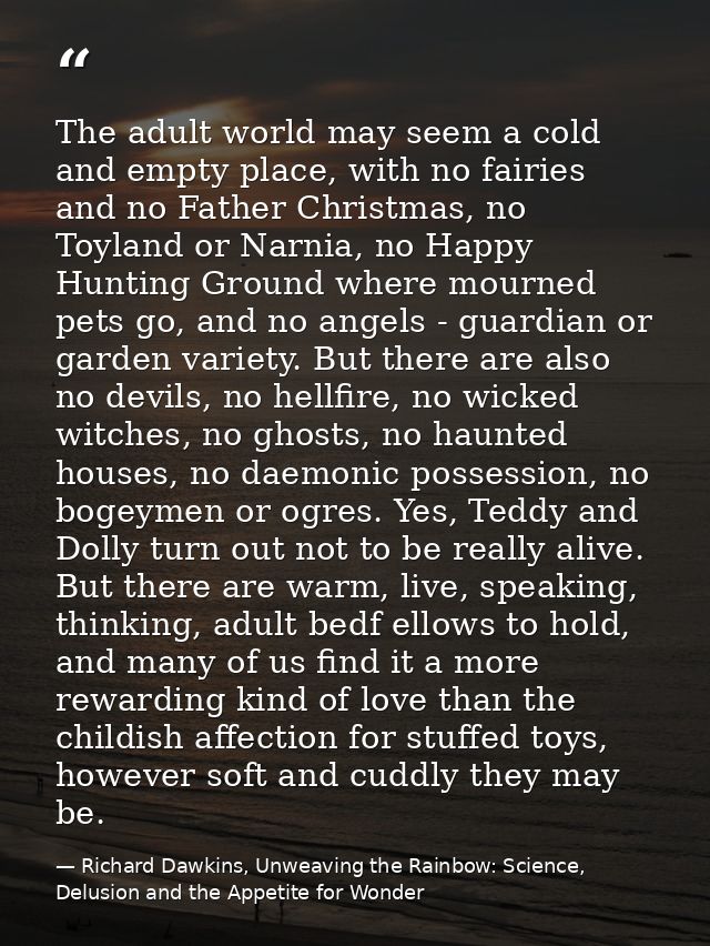 The adult world may seem a cold and empty place, with no fairies and no Father Christmas, no Toyland or Narnia, no Happy — Richard Dawkins, Unweaving the Rainbow: Science, Delusion and the Appetite for Wonder