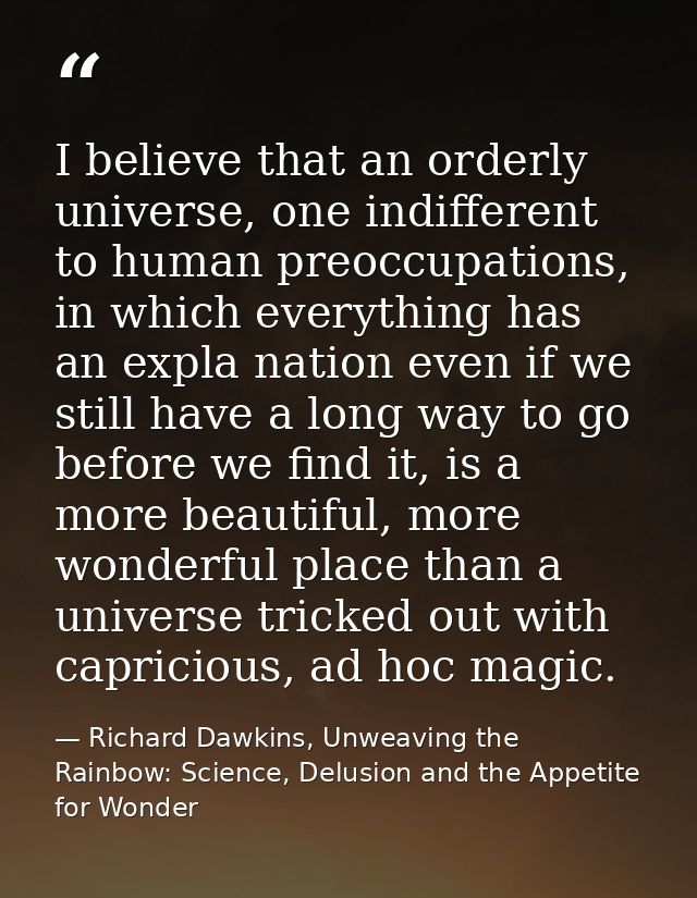 I believe that an orderly universe, one indifferent to human preoccupations, in which everything has an expla nation eve — Richard Dawkins, Unweaving the Rainbow: Science, Delusion and the Appetite for Wonder