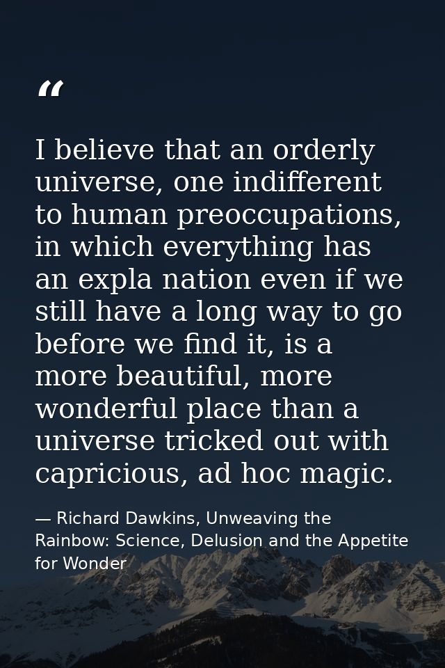 I believe that an orderly universe, one indifferent to human preoccupations, in which everything has an expla nation eve — Richard Dawkins, Unweaving the Rainbow: Science, Delusion and the Appetite for Wonder