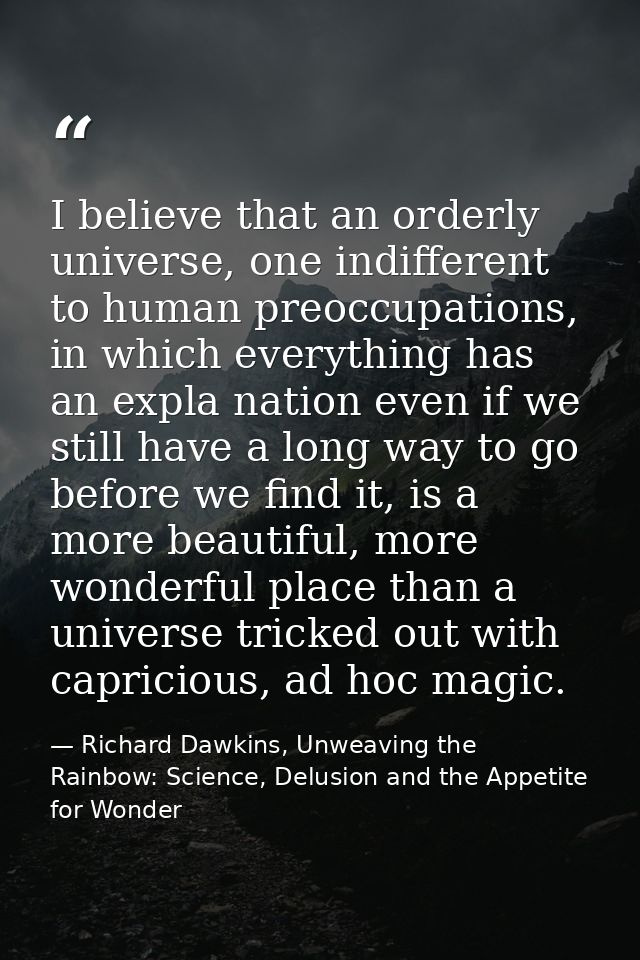 I believe that an orderly universe, one indifferent to human preoccupations, in which everything has an expla nation eve — Richard Dawkins, Unweaving the Rainbow: Science, Delusion and the Appetite for Wonder