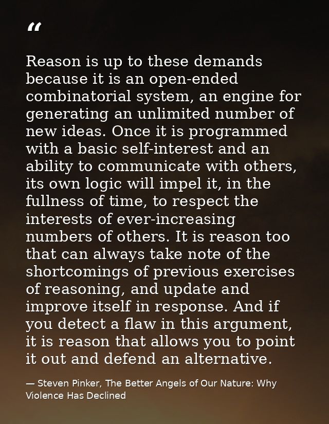 Reason is up to these demands because it is an open-ended combinatorial system, an engine for generating an unlimited nu — Steven Pinker, The Better Angels of Our Nature: Why Violence Has Declined