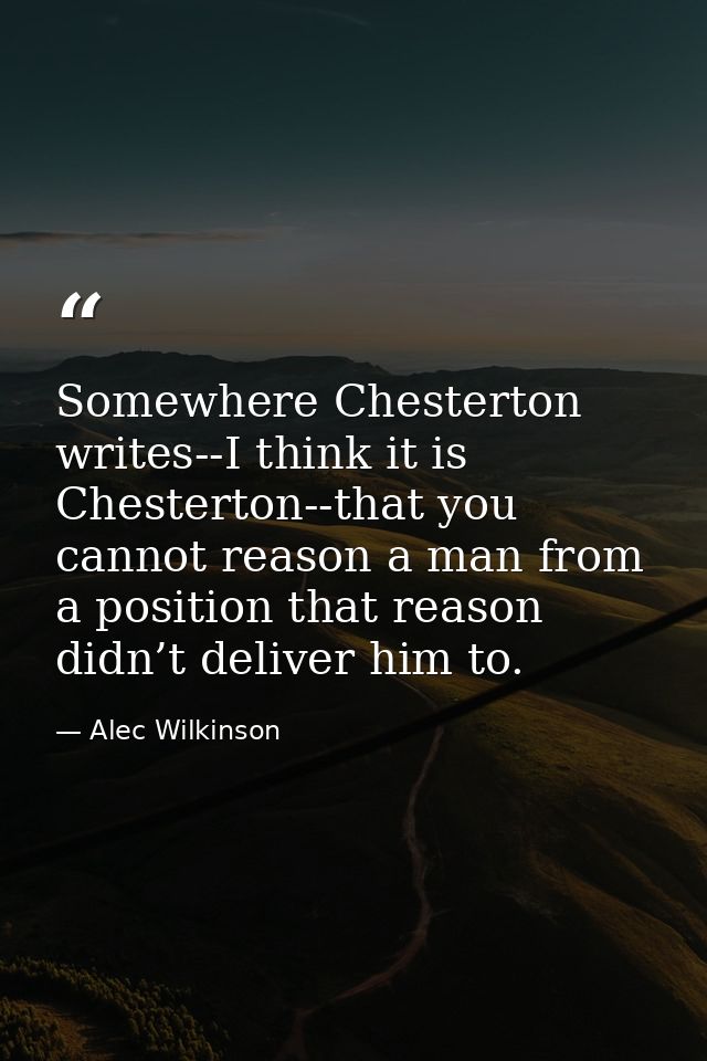 Somewhere Chesterton writes--I think it is Chesterton--that you cannot reason a man from a position that reason didn’t d — Alec Wilkinson