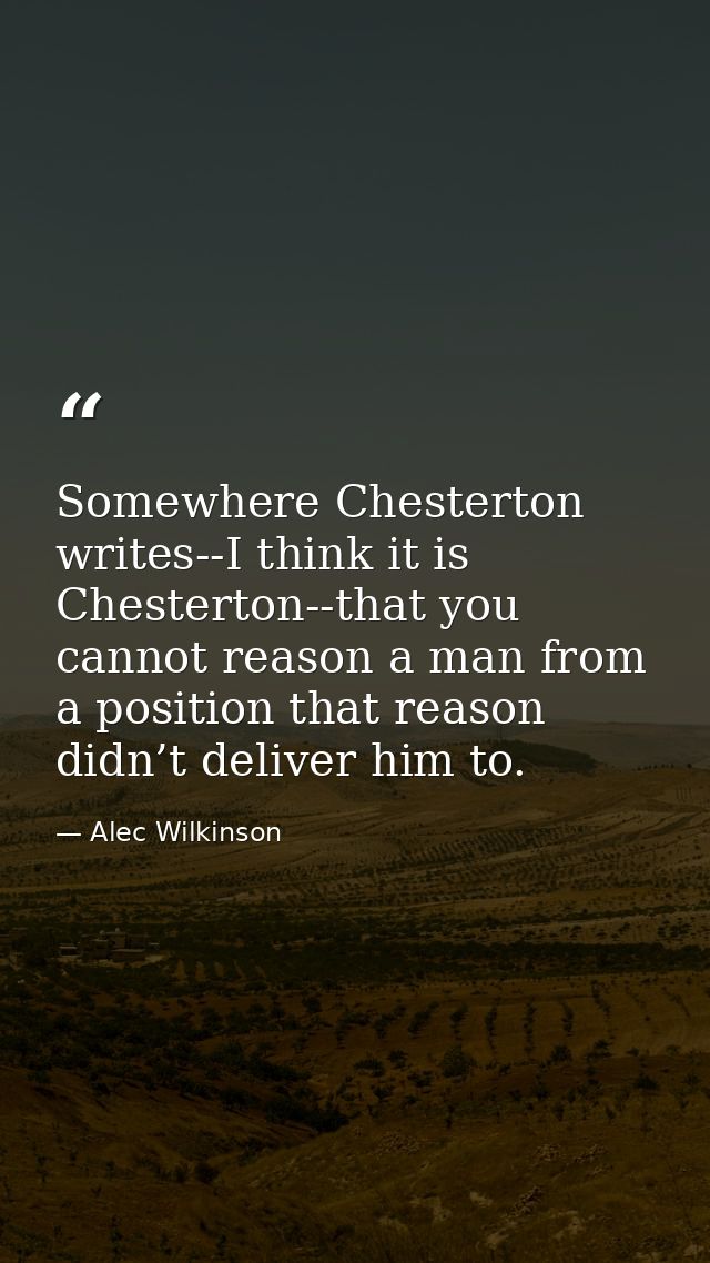 Somewhere Chesterton writes--I think it is Chesterton--that you cannot reason a man from a position that reason didn’t d — Alec Wilkinson