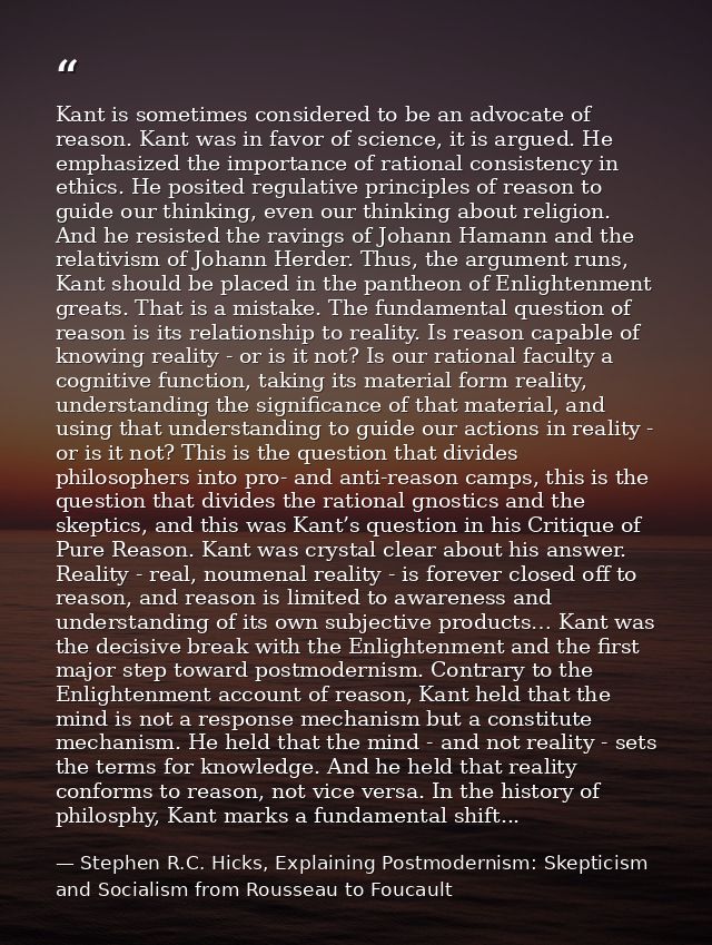 Kant is sometimes considered to be an advocate of reason. Kant was in favor of science, it is argued. He emphasized the  — Stephen R.C. Hicks, Explaining Postmodernism: Skepticism and Socialism from Rousseau to Foucault