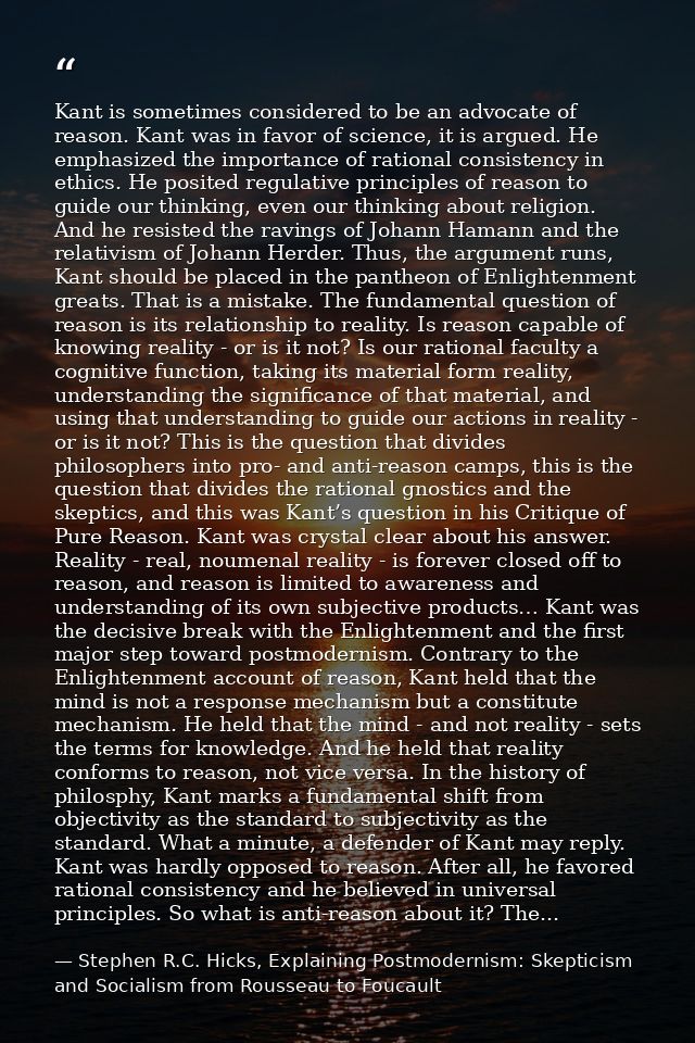 Kant is sometimes considered to be an advocate of reason. Kant was in favor of science, it is argued. He emphasized the  — Stephen R.C. Hicks, Explaining Postmodernism: Skepticism and Socialism from Rousseau to Foucault
