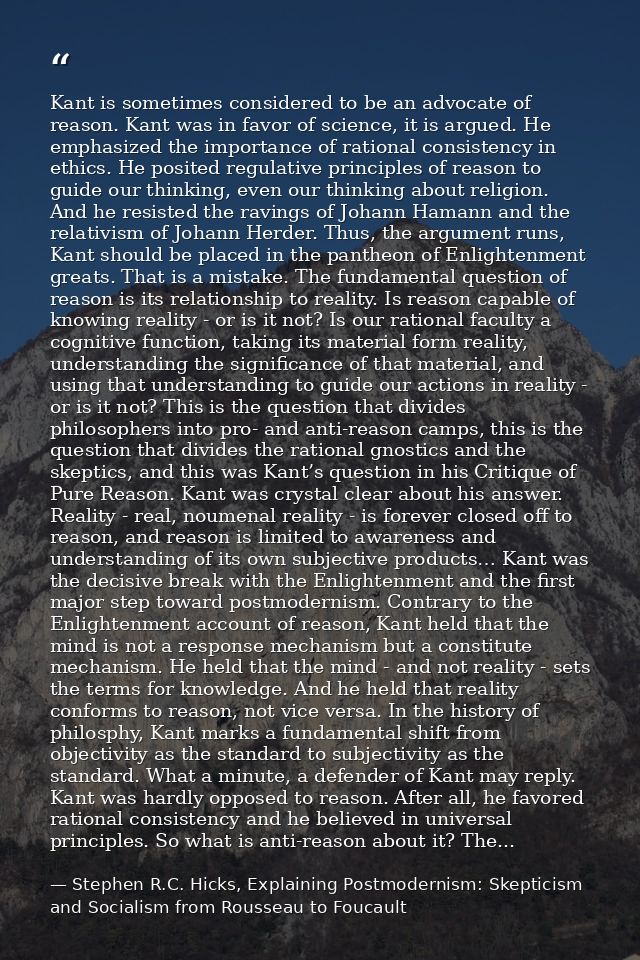 Kant is sometimes considered to be an advocate of reason. Kant was in favor of science, it is argued. He emphasized the  — Stephen R.C. Hicks, Explaining Postmodernism: Skepticism and Socialism from Rousseau to Foucault