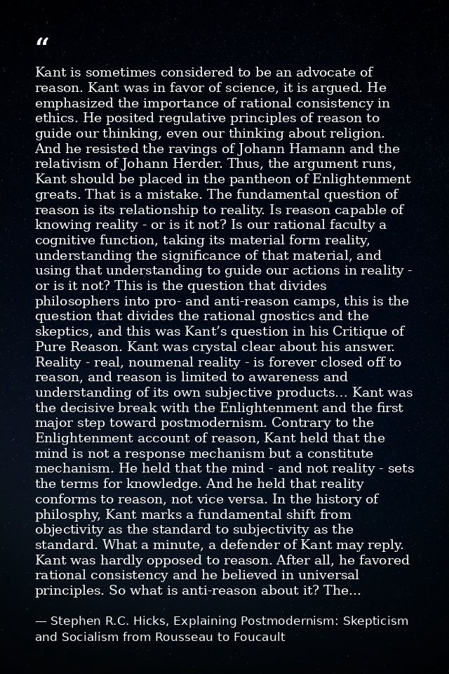 Kant is sometimes considered to be an advocate of reason. Kant was in favor of science, it is argued. He emphasized the  — Stephen R.C. Hicks, Explaining Postmodernism: Skepticism and Socialism from Rousseau to Foucault