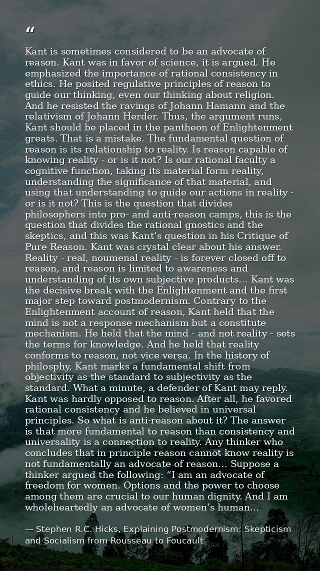 Kant is sometimes considered to be an advocate of reason. Kant was in favor of science, it is argued. He emphasized the  — Stephen R.C. Hicks, Explaining Postmodernism: Skepticism and Socialism from Rousseau to Foucault
