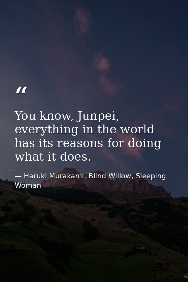You know, Junpei, everything in the world has its reasons for doing what it does. — Haruki Murakami, Blind Willow, Sleeping Woman