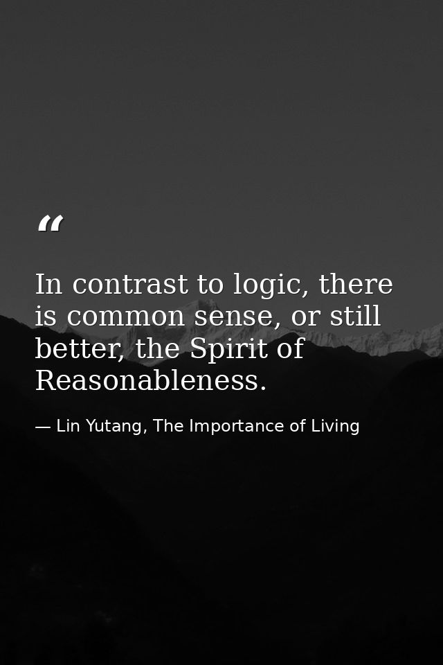 In contrast to logic, there is common sense, or still better, the Spirit of Reasonableness. — Lin Yutang, The Importance of Living