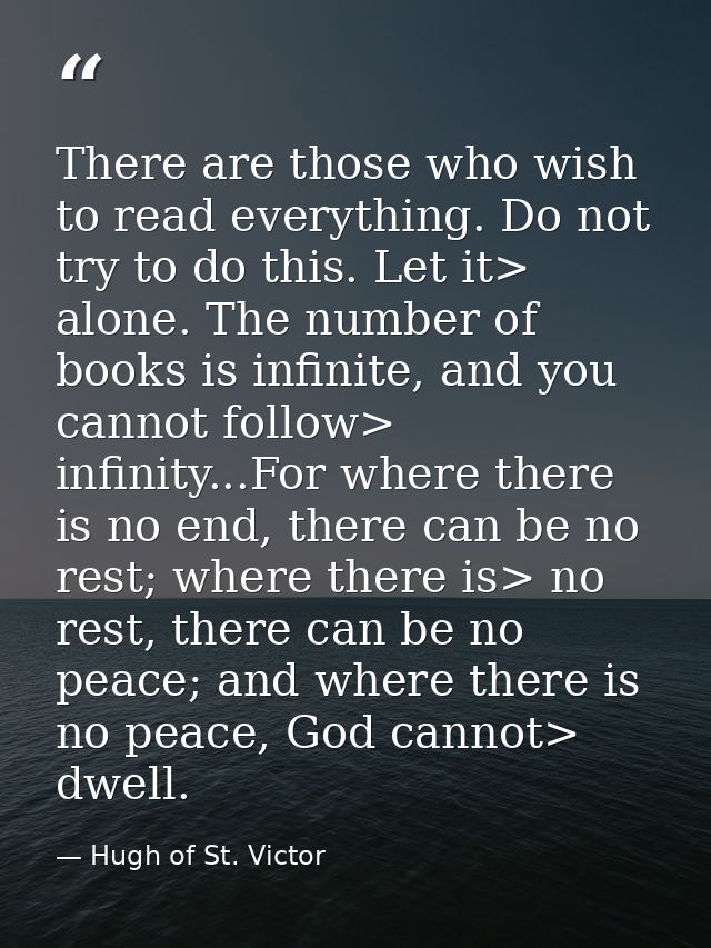 There are those who wish to read everything. Do not try to do this. Let it> alone. The number of books is infinite, and  — Hugh of St. Victor