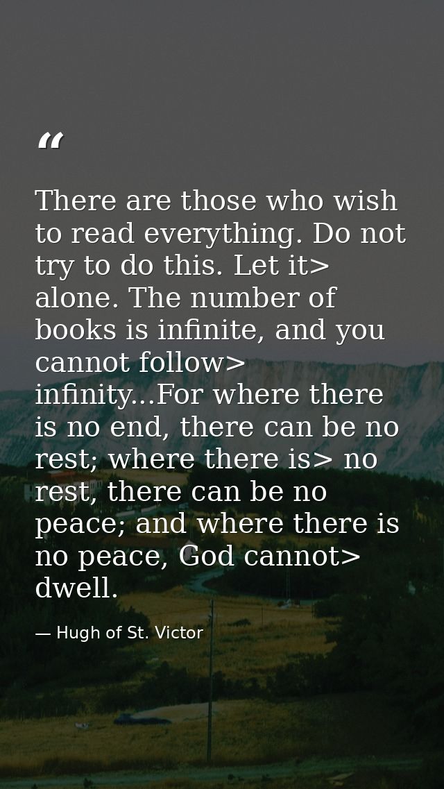 There are those who wish to read everything. Do not try to do this. Let it> alone. The number of books is infinite, and  — Hugh of St. Victor