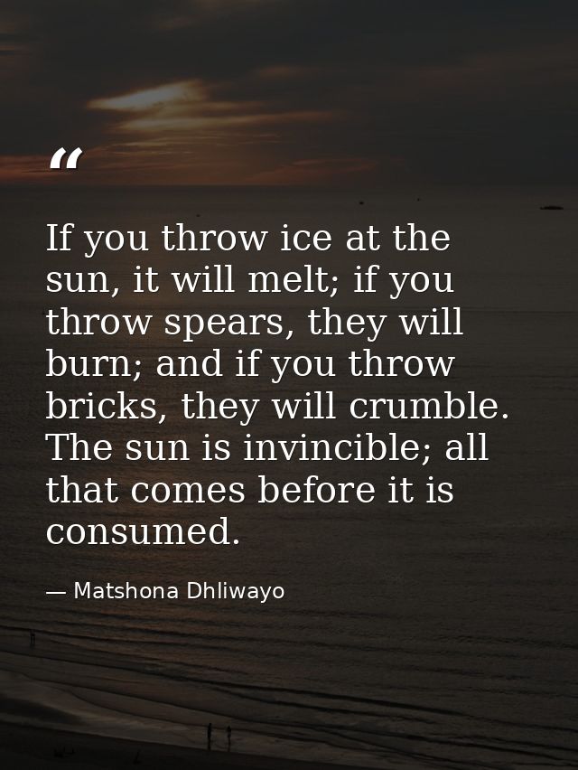 If you throw ice at the sun, it will melt; if you throw spears, they will burn; and if you throw bricks, they will crumb — Matshona Dhliwayo