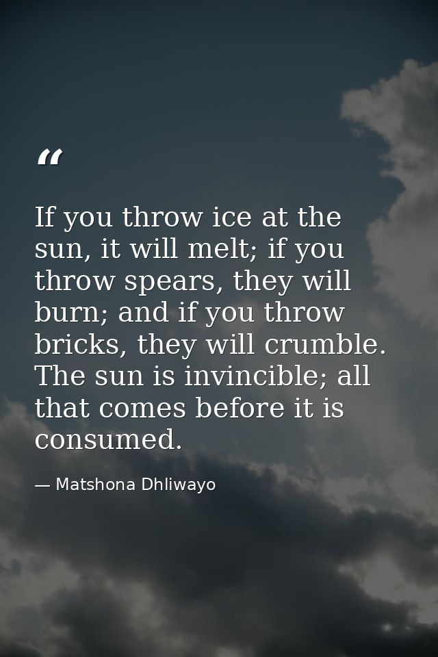 If you throw ice at the sun, it will melt; if you throw spears, they will burn; and if you throw bricks, they will crumb — Matshona Dhliwayo