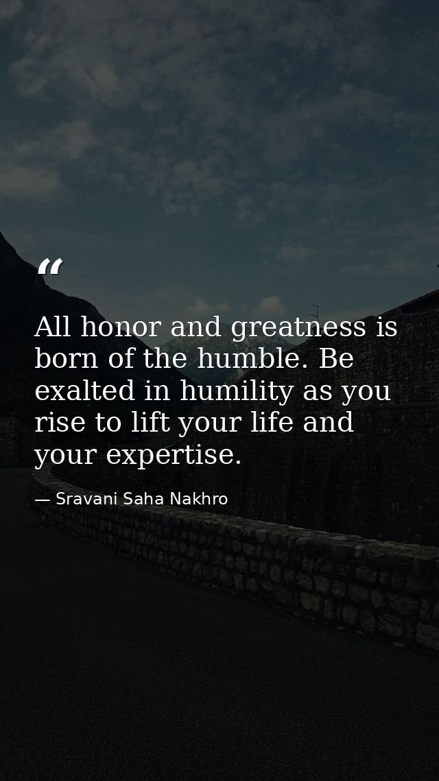 All honor and greatness is born of the humble. Be exalted in humility as you rise to lift your life and your expertise. — Sravani Saha Nakhro