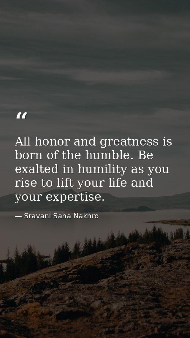 All honor and greatness is born of the humble. Be exalted in humility as you rise to lift your life and your expertise. — Sravani Saha Nakhro