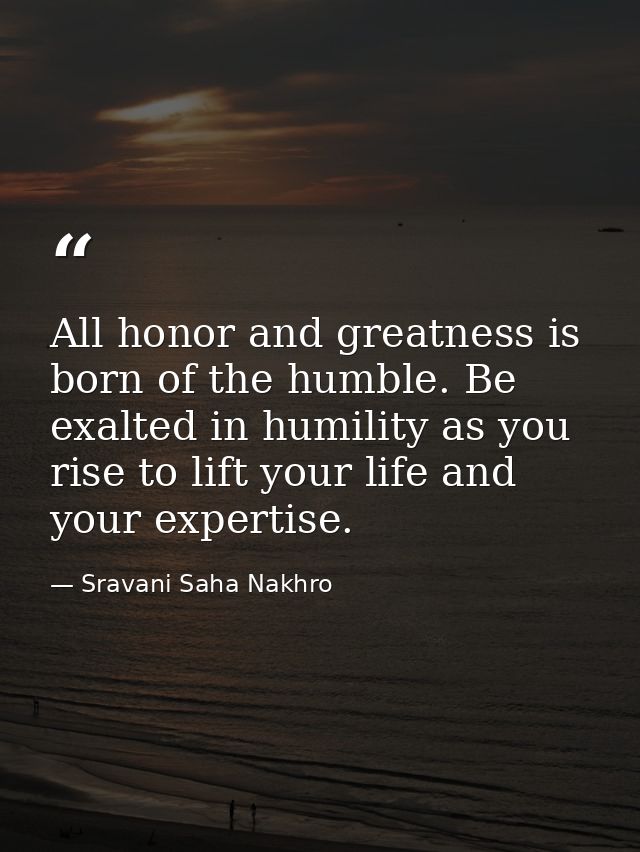 All honor and greatness is born of the humble. Be exalted in humility as you rise to lift your life and your expertise. — Sravani Saha Nakhro
