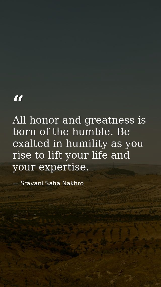 All honor and greatness is born of the humble. Be exalted in humility as you rise to lift your life and your expertise. — Sravani Saha Nakhro
