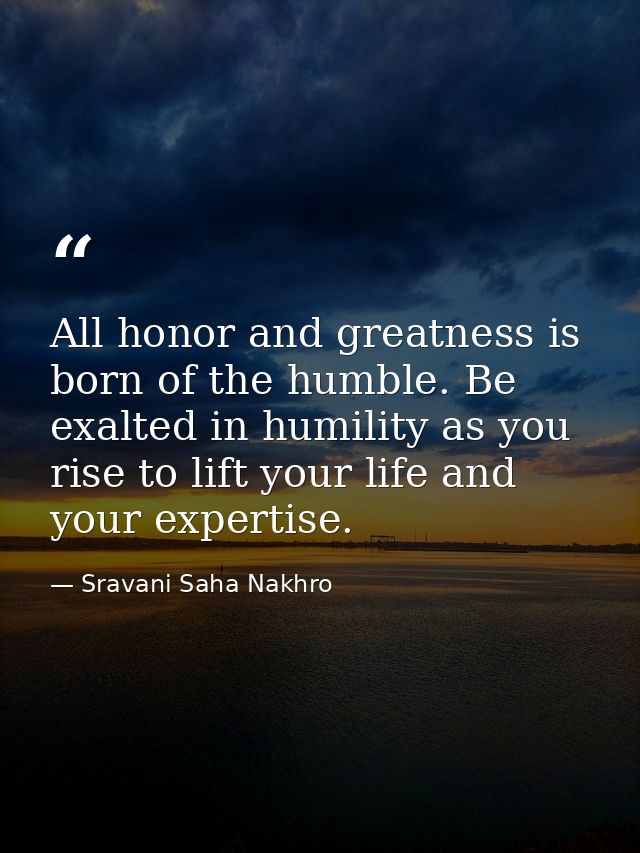 All honor and greatness is born of the humble. Be exalted in humility as you rise to lift your life and your expertise. — Sravani Saha Nakhro