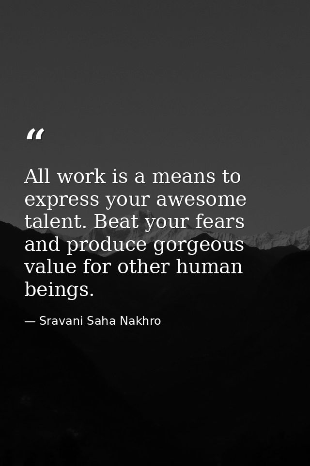 All work is a means to express your awesome talent. Beat your fears and produce gorgeous value for other human beings. — Sravani Saha Nakhro