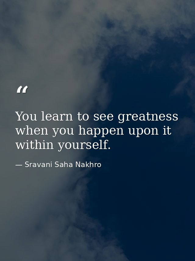 You learn to see greatness when you happen upon it within yourself. — Sravani Saha Nakhro
