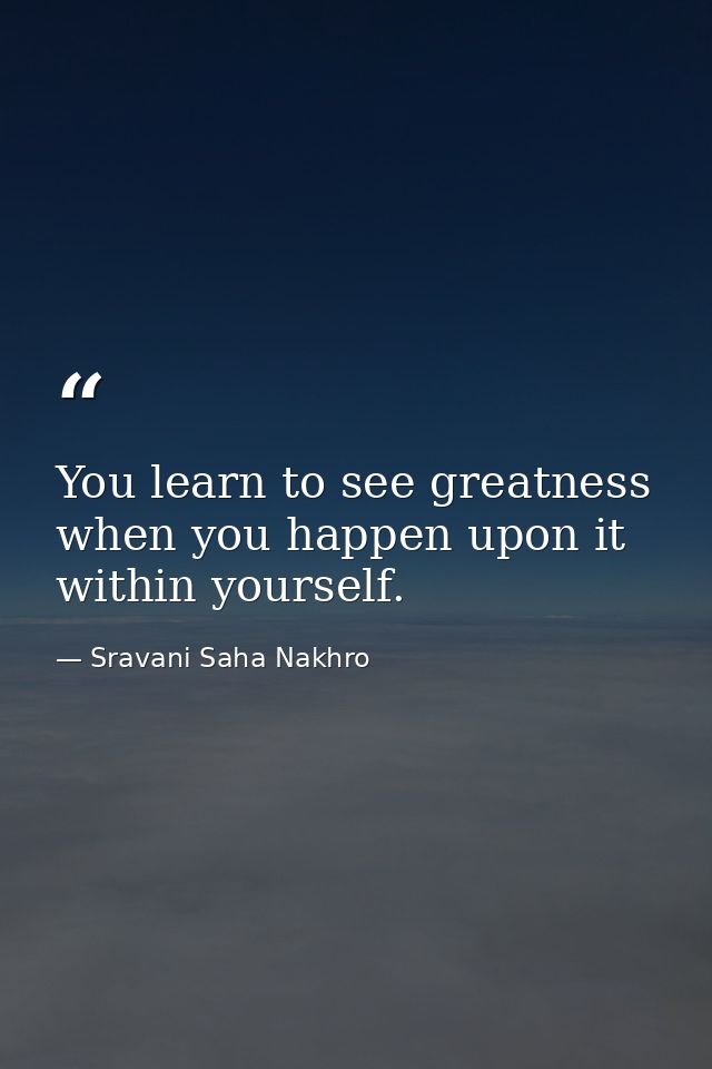 You learn to see greatness when you happen upon it within yourself. — Sravani Saha Nakhro