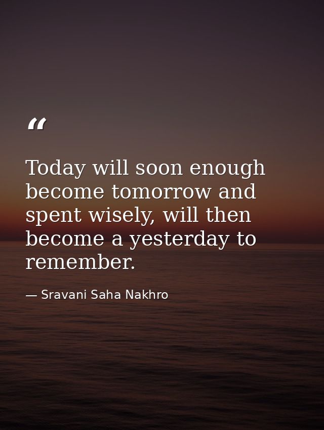 Today will soon enough become tomorrow and spent wisely, will then become a yesterday to remember. — Sravani Saha Nakhro