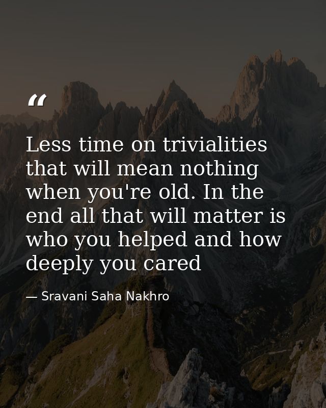 Less time on trivialities that will mean nothing when you're old. In the end all that will matter is who you helped and  — Sravani Saha Nakhro