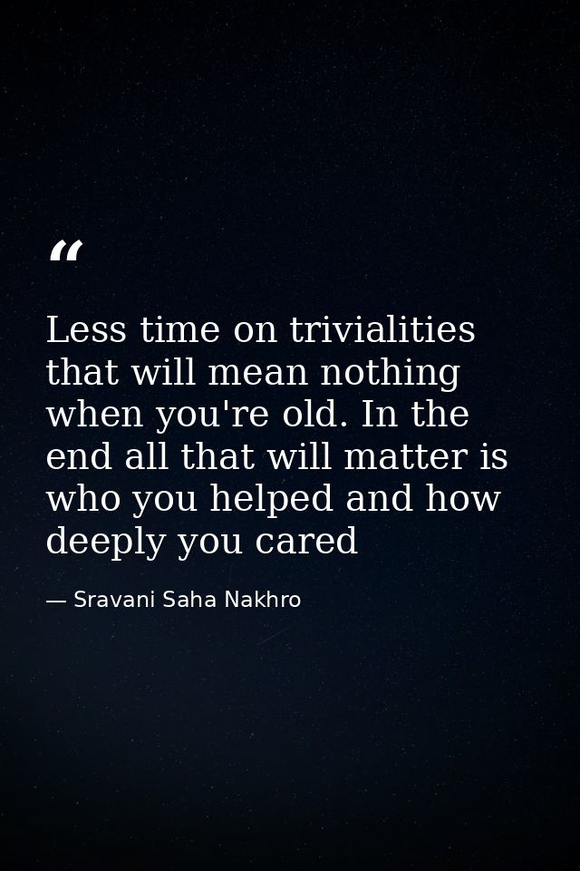 Less time on trivialities that will mean nothing when you're old. In the end all that will matter is who you helped and  — Sravani Saha Nakhro