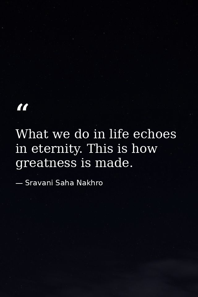 What we do in life echoes in eternity. This is how greatness is made. — Sravani Saha Nakhro