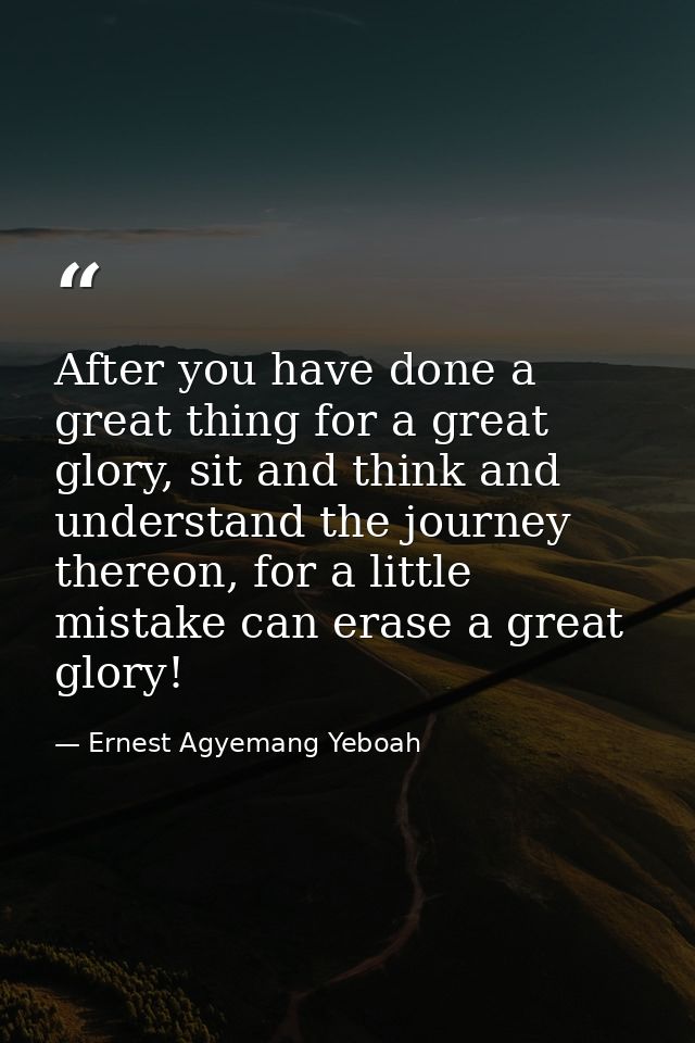 After you have done a great thing for a great glory, sit and think and understand the journey thereon, for a little mist — Ernest Agyemang Yeboah