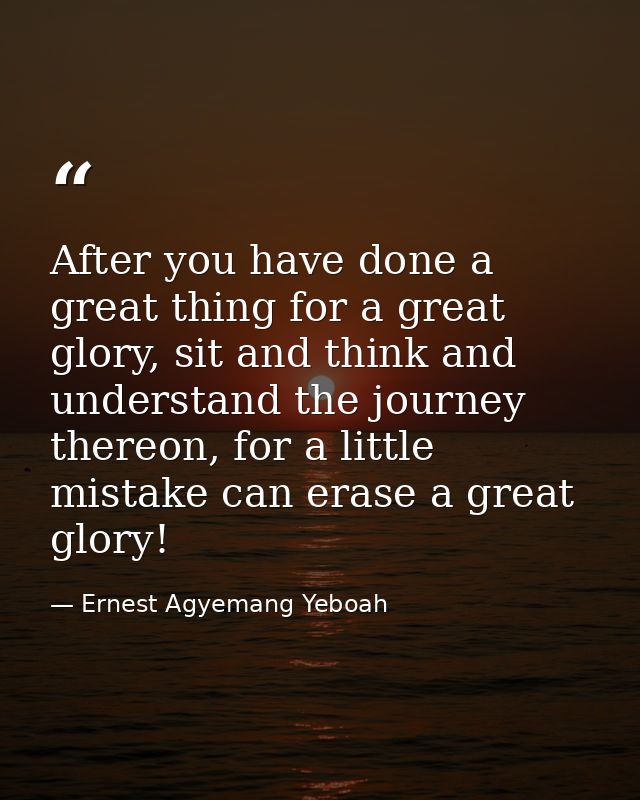 After you have done a great thing for a great glory, sit and think and understand the journey thereon, for a little mist — Ernest Agyemang Yeboah