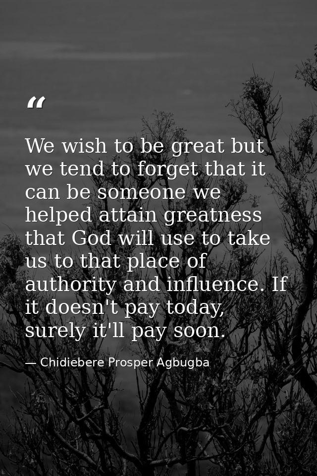 We wish to be great but we tend to forget that it can be someone we helped attain greatness that God will use to take us — Chidiebere Prosper Agbugba