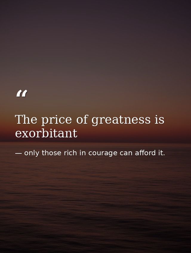 The price of greatness is exorbitant — only those rich in courage can afford it.