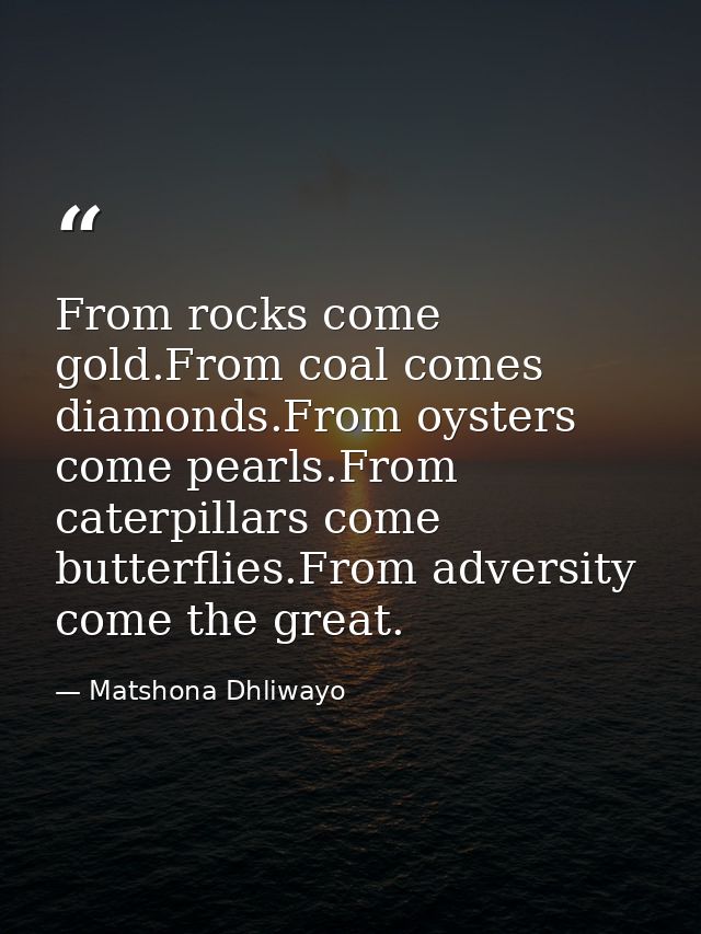 From rocks come gold.From coal comes diamonds.From oysters come pearls.From caterpillars come butterflies.From adversity — Matshona Dhliwayo