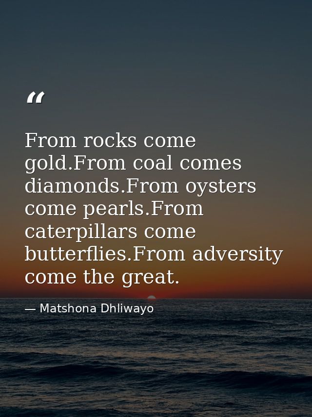 From rocks come gold.From coal comes diamonds.From oysters come pearls.From caterpillars come butterflies.From adversity — Matshona Dhliwayo