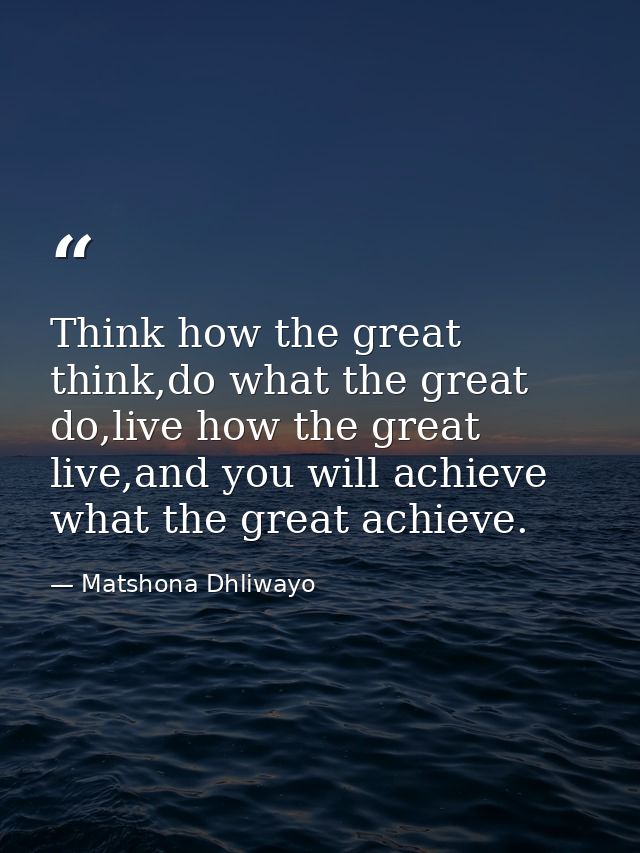 Think how the great think,do what the great do,live how the great live,and you will achieve what the great achieve. — Matshona Dhliwayo