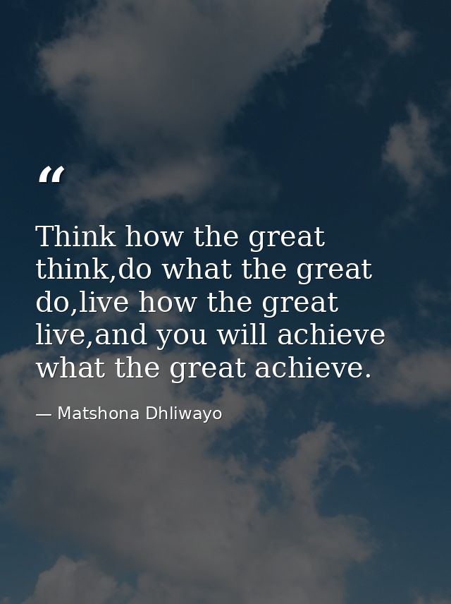 Think how the great think,do what the great do,live how the great live,and you will achieve what the great achieve. — Matshona Dhliwayo