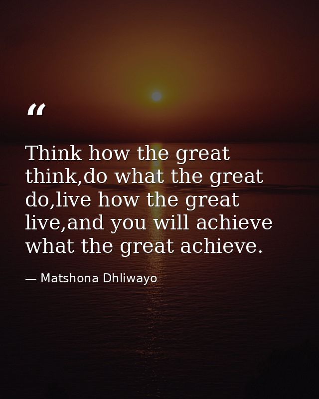 Think how the great think,do what the great do,live how the great live,and you will achieve what the great achieve. — Matshona Dhliwayo