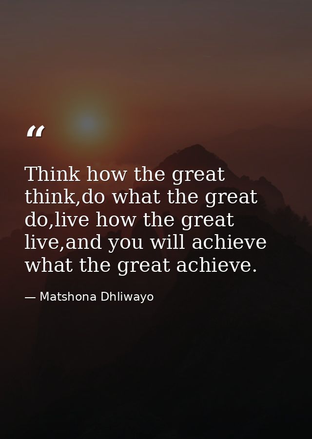 Think how the great think,do what the great do,live how the great live,and you will achieve what the great achieve. — Matshona Dhliwayo