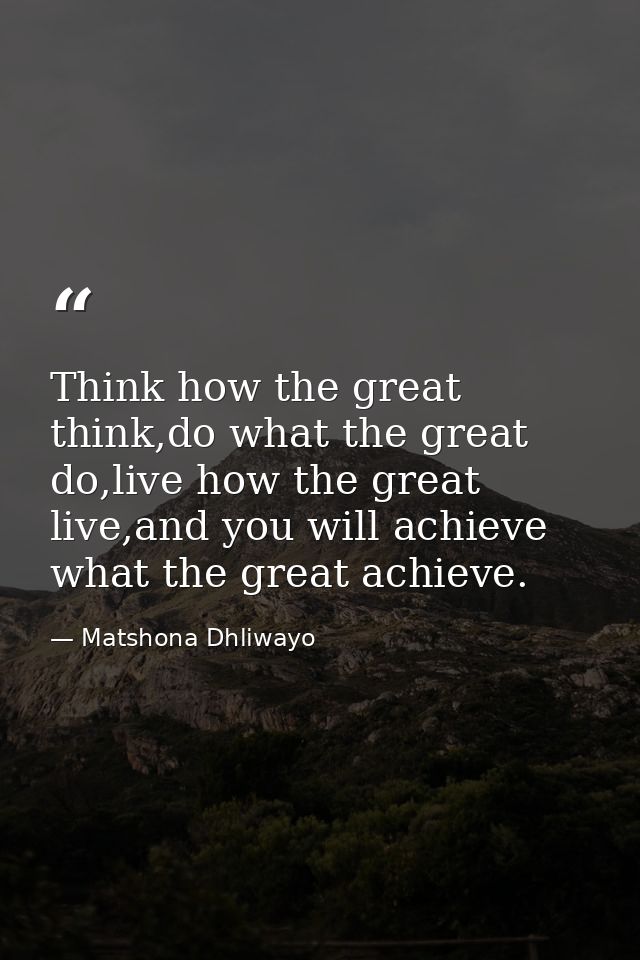 Think how the great think,do what the great do,live how the great live,and you will achieve what the great achieve. — Matshona Dhliwayo