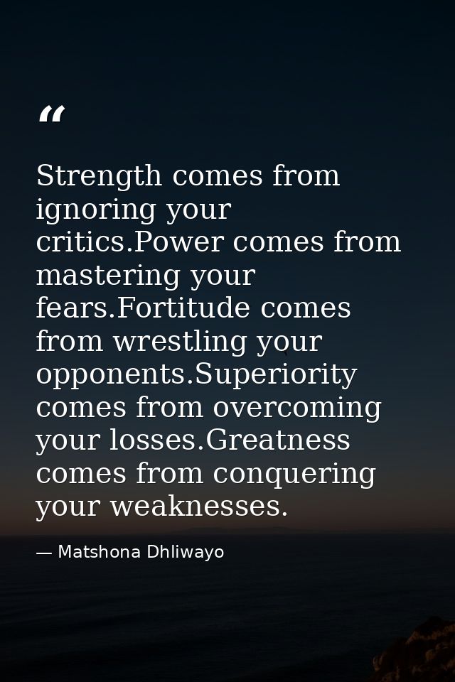 Strength comes from ignoring your critics.Power comes from mastering your fears.Fortitude comes from wrestling your oppo — Matshona Dhliwayo