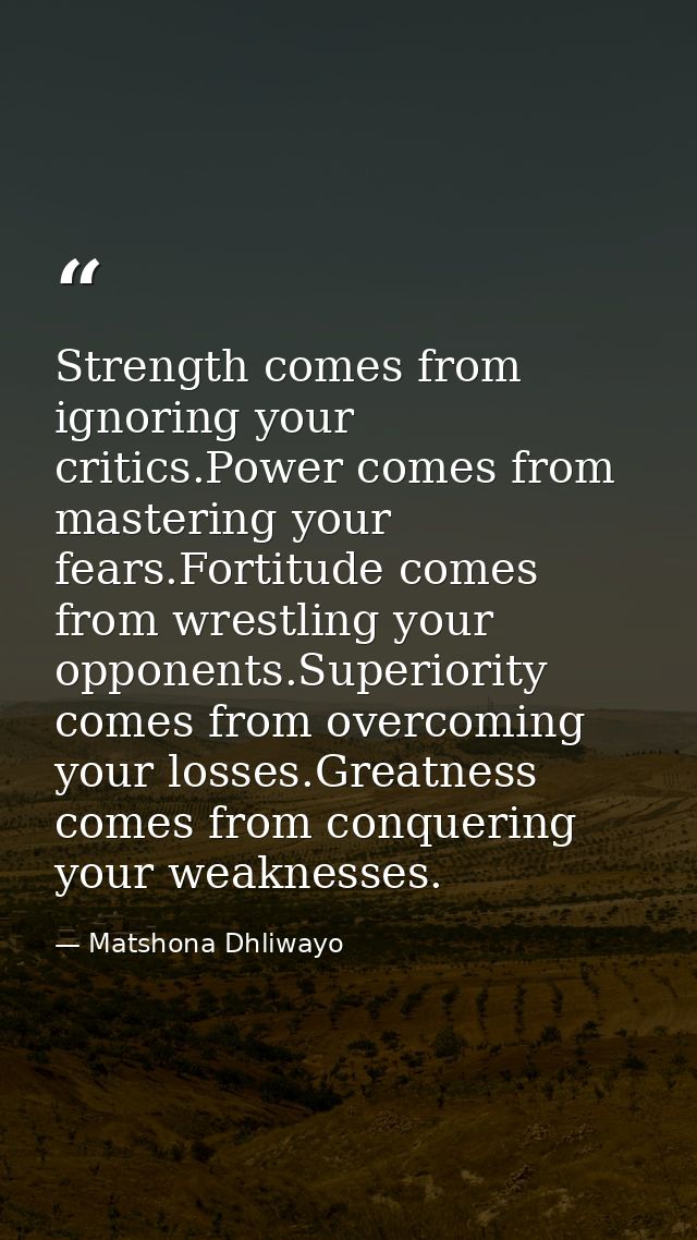 Strength comes from ignoring your critics.Power comes from mastering your fears.Fortitude comes from wrestling your oppo — Matshona Dhliwayo