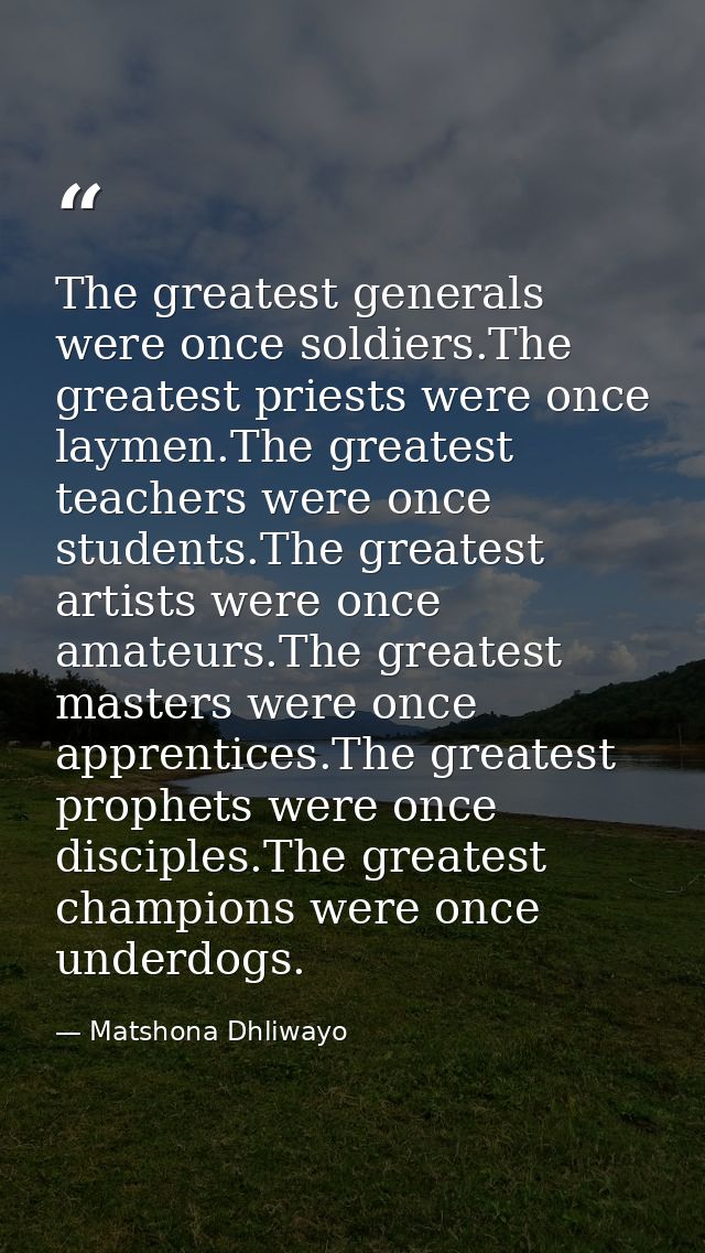 The greatest generals were once soldiers.The greatest priests were once laymen.The greatest teachers were once students. — Matshona Dhliwayo